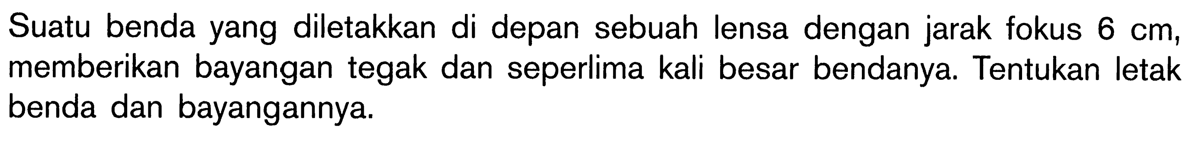 Suatu benda yang diletakkan di depan sebuah lensa dengan jarak fokus 6 cm, memberikan bayangan tegak dan seperlima kali besar bendanya. Tentukan letak benda dan bayangannya. 