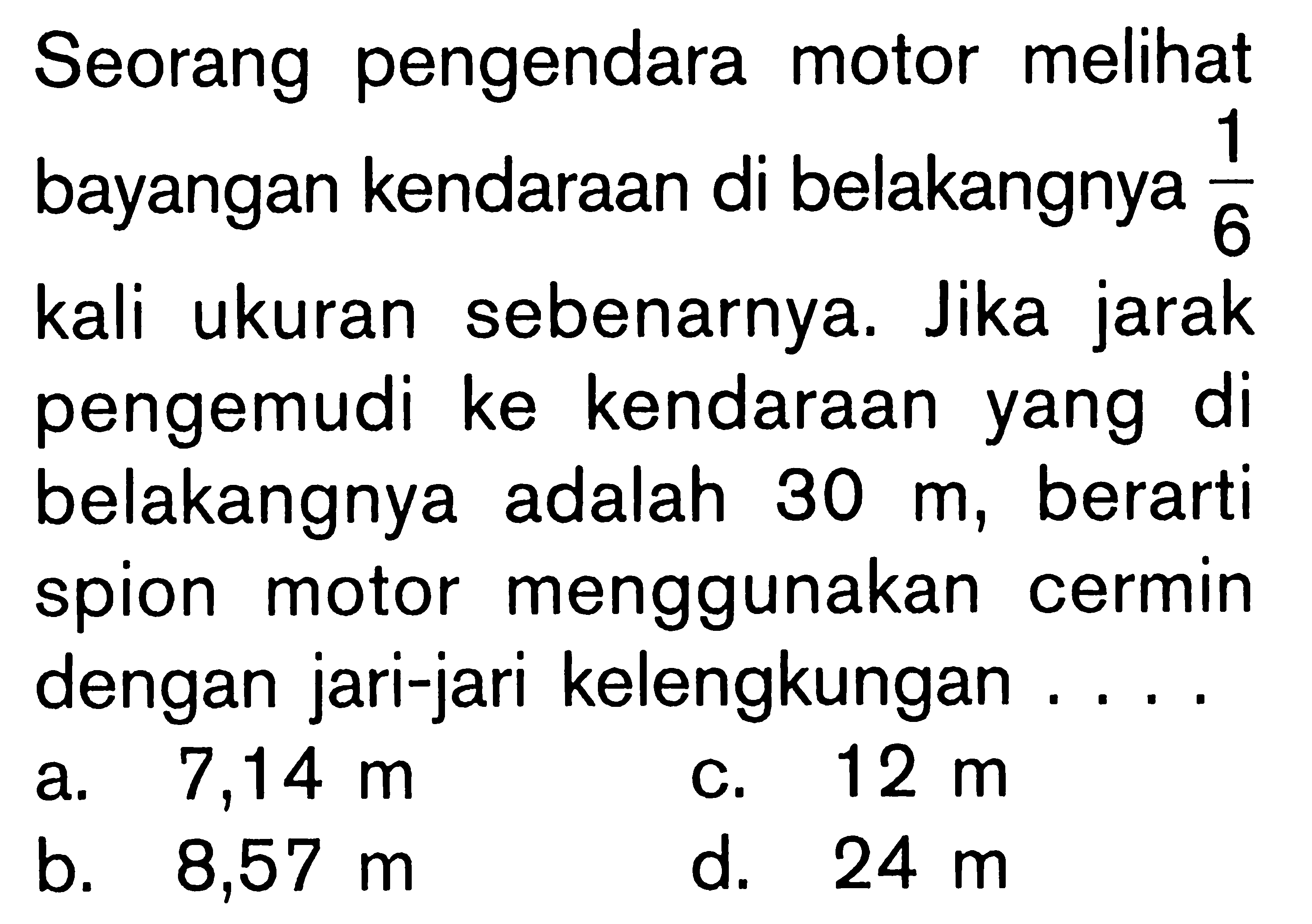 Seorang pengendara motor melihat bayangan kendaraan di belakangnya  1/6  kali ukuran sebenarnya. Jika jarak pengemudi ke kendaraan yang di belakangnya adalah  30 m , berarti spion motor menggunakan cermin dengan jari-jari kelengkungan ....