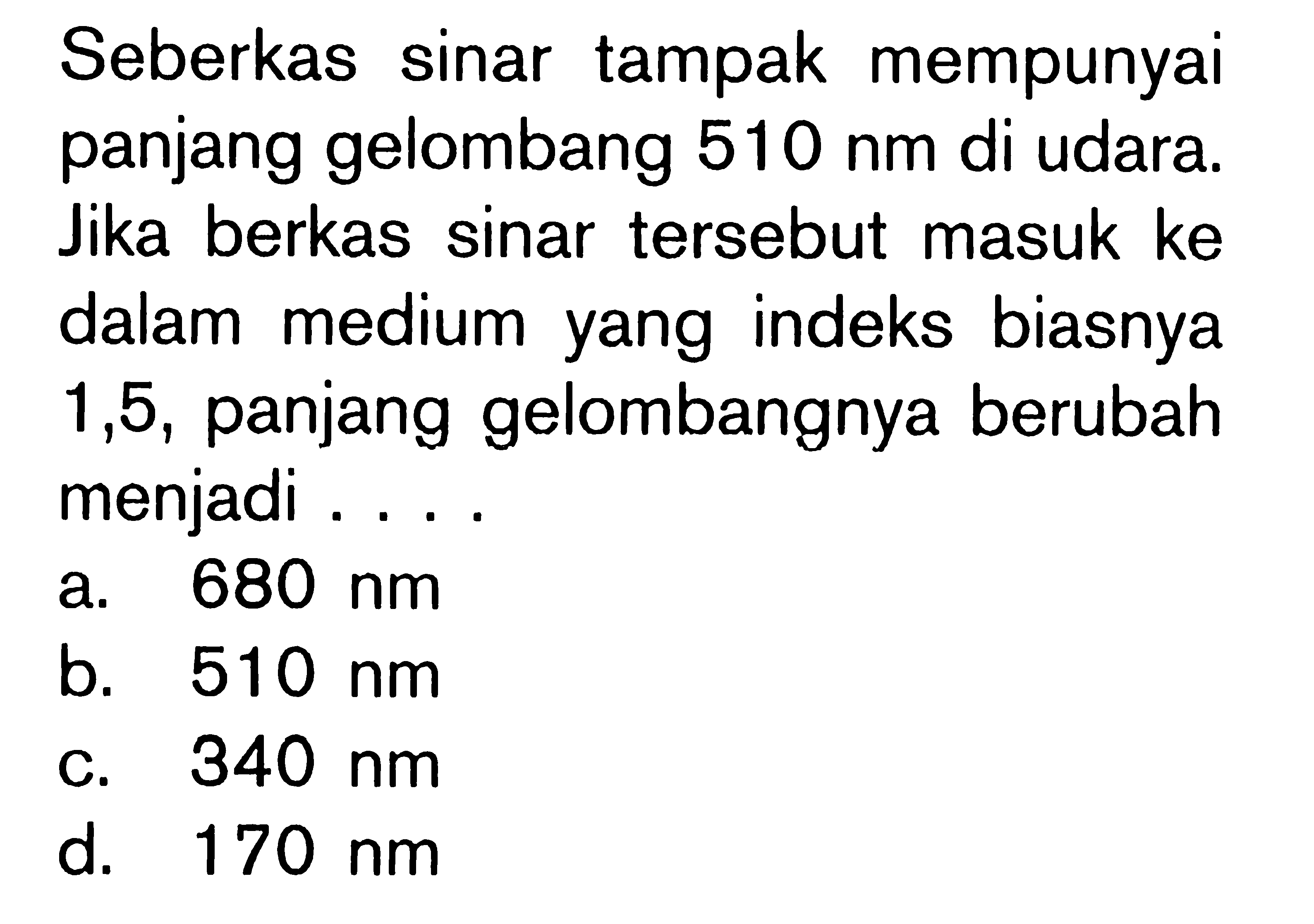 Seberkas sinar tampak mempunyai panjang gelombang 510 nm di udara. Jika berkas sinar tersebut masuk ke dalam medium yang indeks biasnya 1,5, panjang gelombangnya berubah menjadi ....