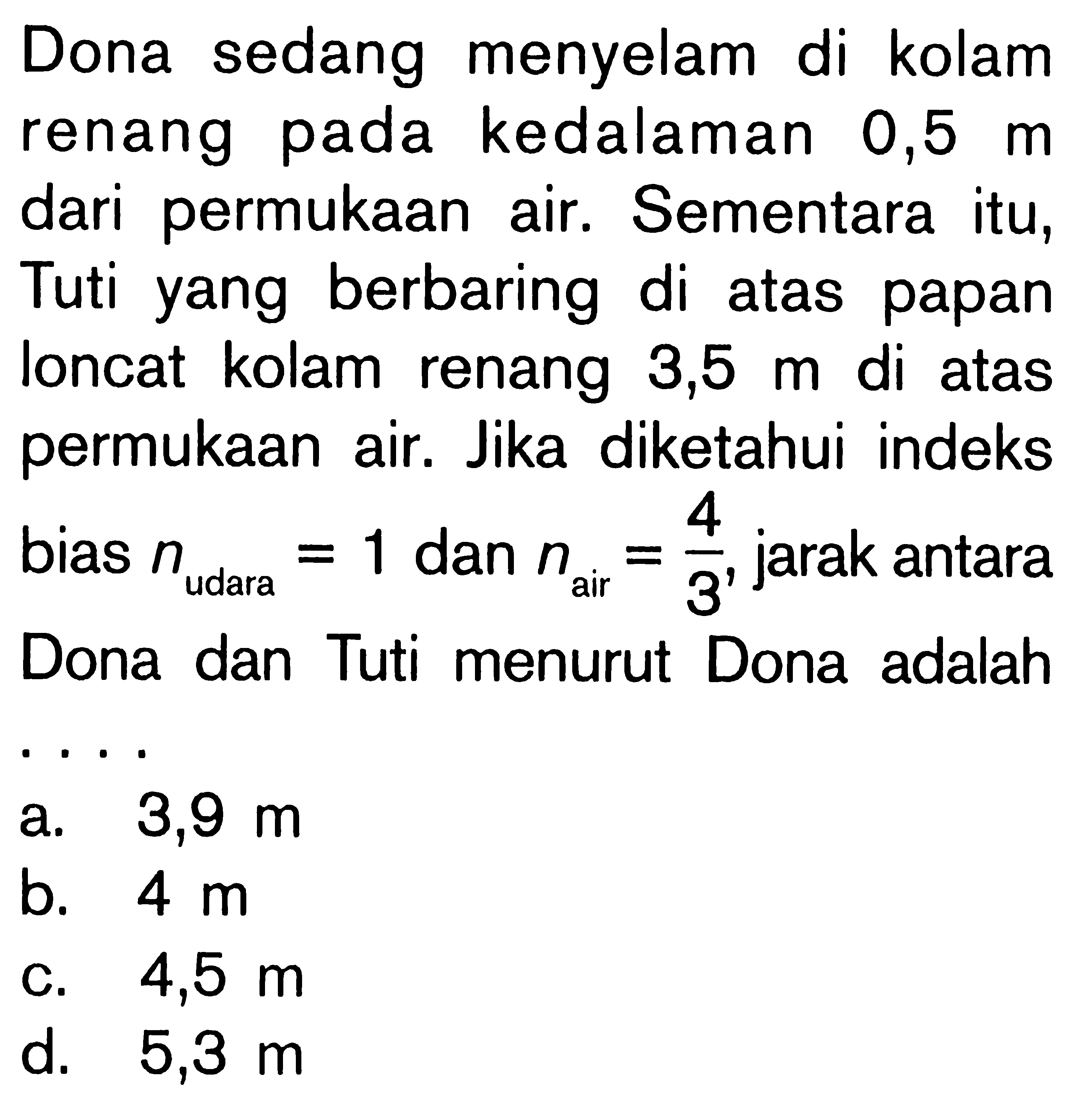 Dona sedang menyelam di kolam renang pada kedalaman  0,5 m  dari permukaan air. Sementara itu, Tuti yang berbaring di atas papan loncat kolam renang  3,5 m  di atas permukaan air. Jika diketahui indeks bias  n udara=1  dan  n air=4/3 , jarak antara Dona dan Tuti menurut Dona adalah