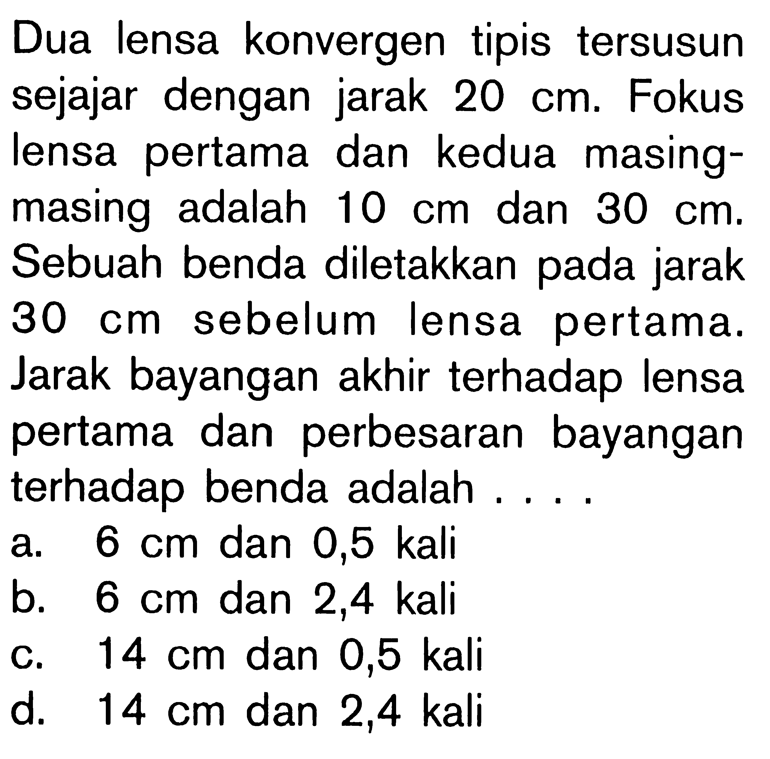 Dua lensa konvergen tipis tersusun sejajar dengan jarak 20 cm. Fokus lensa pertama dan kedua masing-masing adalah 10 cm dan 30 cm. Sebuah benda diletakkan pada jarak 30 cm sebelum lensa pertama. Jarak bayangan akhir terhadap lensa pertama dan perbesaran bayangan terhadap benda adalah ....