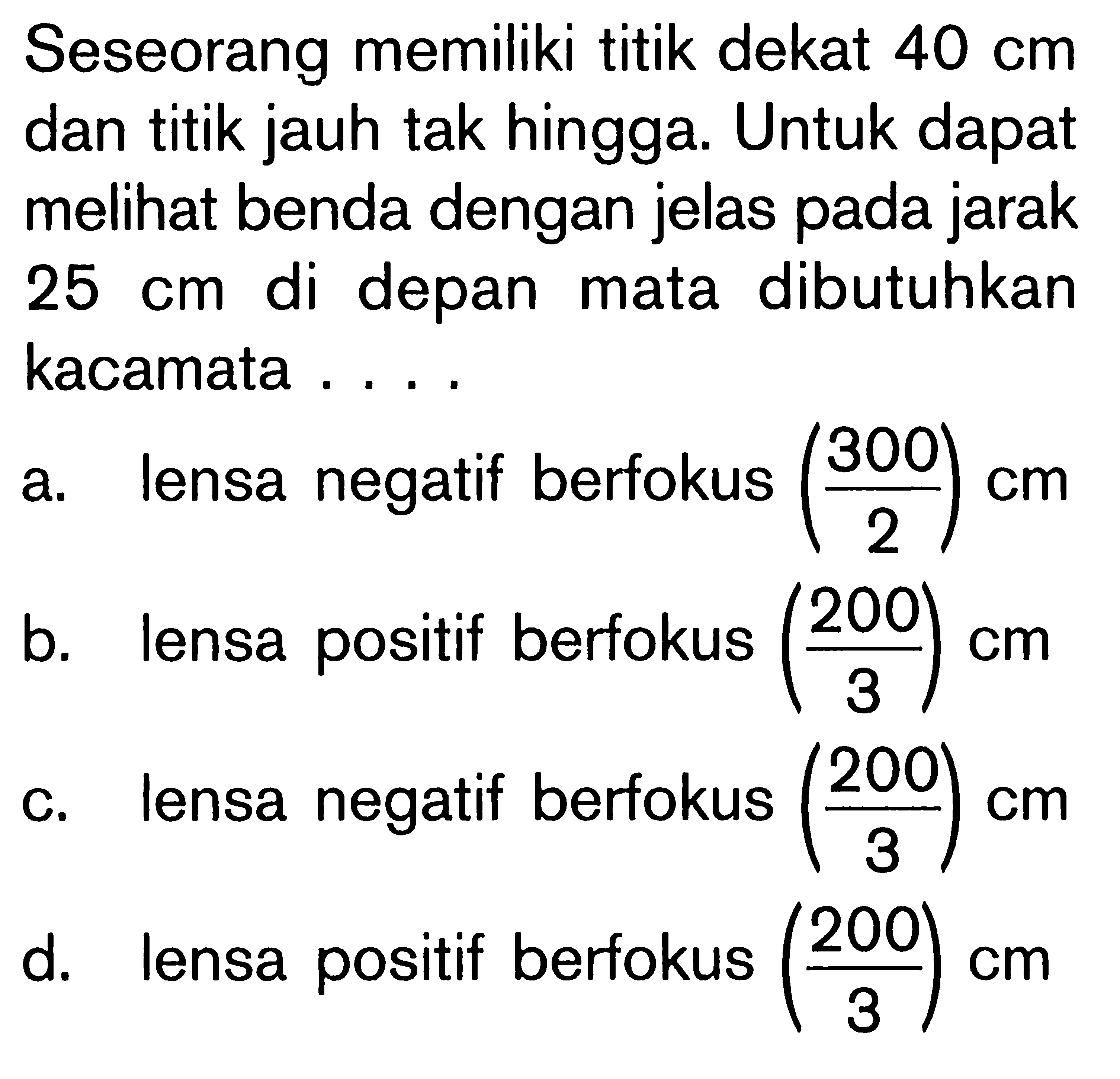 Seseorang memiliki titik dekat 40 cm dan titik jauh tak hingga. Untuk dapat melihat benda dengan jelas pada jarak 25 cm di depan mata dibutuhkan kacamata ....