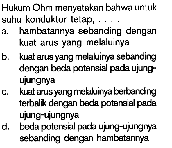 Hukum Ohm menyatakan bahwa untuk suhu konduktor tetap, ....a. hambatannya sebanding dengan kuat arus yang melaluinyab. kuat arus yang melaluinya sebanding dengan beda potensial pada ujungujungnyac. kuat arus yang melaluinya berbanding terbalik dengan beda potensial pada ujung-ujungnyad. beda potensial pada ujung-ujungnya sebanding dengan hambatannya 