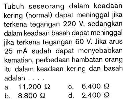 Tubuh seseorang dalam keadaan kering (normal) dapat meninggal jika terkena tegangan 220 V, sedangkan dalam keadaan basah dapat meninggal jika terkena tegangan 60 V. Jika arus 25 mA sudah dapat menyebabkan kematian, perbedaan hambatan orang itu dalam keadaan kering dan basah adalah ....