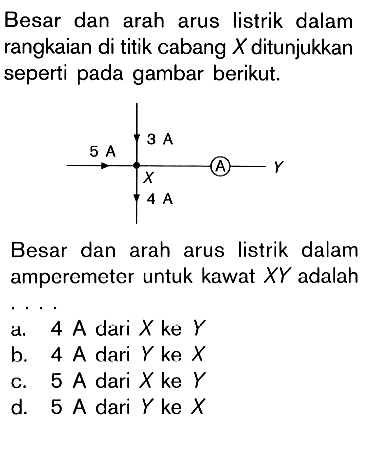 Besar dan arah arus listrik dalam rangkaian di titik cabang X ditunjukkan seperti pada gambar berikut. Besar dan arah arus listrik dalam amperemeter untuk kawat XY adalah.... d. 4 A dari X ke Y b. 4 A dari Y ke X c. 5 A  dari X ke Y d. 5 A  dari Y ke X  