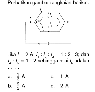 Perhatikan gambar rangkaian berikut. Jika I = 2 A ; l1 : l2 : I3 = 1 : 2 : 3 ; dan I4 : I5 = 1 : 2 sehingga nilai I5 adalah ....