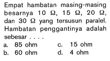 Empat hambatan masing-masing besarnya 10 ohm , 15 ohm , 20 ohm , dan 30 ohm yang tersusun paralel. Hambatan penggantinya adalah sebesar ....