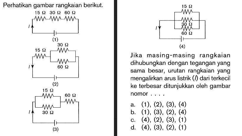 Perhatikan gambar rangkaian berikut. 15 ohm 30 ohm 60 ohm (1) 15 ohm 30 ohm 60 ohm (2) 15 ohm 30 ohm 60 ohm (3) 15 ohm 30 ohm 60 ohm (4) Jika masing-masing rangkaian dihubungkan dengan tegangan yang sama besar, urutan rangkaian yang mengalirkan arus listrik (l) dari terkecil ke terbesar ditunjukkan oleh gambar nomor ....