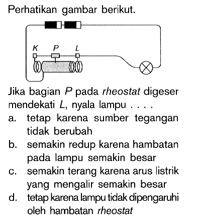 Perhatikan gambar berikut.Jika bagian P pada rheostat digeser mendekati L, nyala lampu.... a. tetap karena sumber tegangan tidak berubahb. semakin redup karena hambatan pada lampu semakin besarc. semakin terang karena arus listrik yang mengalir semakin besard. tetap karena lampu tidak dipengaruhi oleh hambatan rheostat 