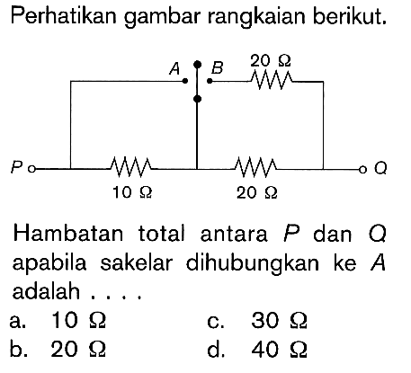 Perhatikan gambar rangkaian berikut. A B 20 ohm P Q 10 ohm 20 ohm Hambatan total antara P dan Q apabila sakelar dihubungkan ke A adalah . . . .