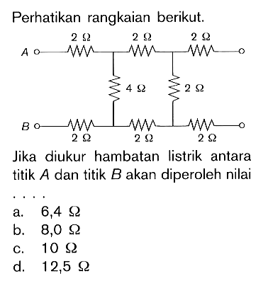 Perhatikan rangkaian berikut.Jika diukur hambatan listrik antara titik A dan titik B akan diperoleh nilai2 Ohm, 2 Ohm, 2 Ohm, 4 Ohm, 2 Ohm, 2 Ohm, 2 Ohm, 2 Ohma. 6,4 Ohm b. 8,0 Ohm c. 10 Ohm d. 12,5 Ohm 