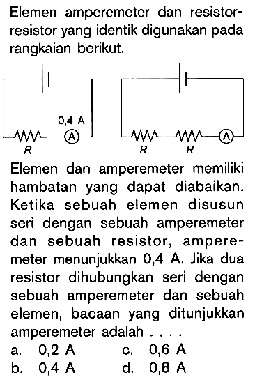 Elemen amperemeter dan resistor-resistor yang identik digunakan pada rangkaian berikut. Elemen dan amperemeter memiliki hambatan yang dapat diabaikan. Ketika sebuah elemen disusun seri dengan sebuah amperemeter dan sebuah resistor, ampere-meter menunjukkan 0,4 A. Jika dua resistor dihubungkan seri dengan sebuah amperemeter dan sebuah elemen, bacaan yang ditunjukkan amperemeter adalah ....