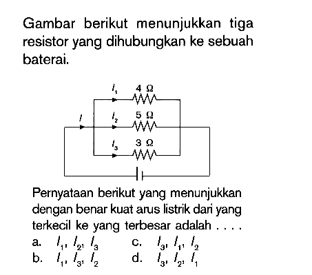 Gambar berikut menunjukkan tiga resistor yang dihubungkan ke sebuah baterai. Pernyataan berikut yang menunjukkan dengan benar kuat arus listrik dari yang terkecil ke yang terbesar adalah ....