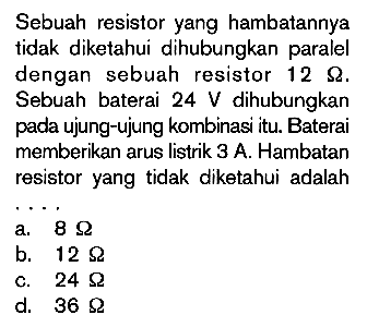 Sebuah resistor yang hambatannya tidak diketahui dihubungkan paralel dengan sebuah resistor 12 Ohm. Sebuah baterai 24 V dihubungkan pada ujung-ujung kombinasi itu. Baterai memberikan arus listrik 3 A. Hambatan resistor yang tidak diketahui adalaha. 8 Ohmb. 12 Ohmc. 24 Ohm d. 36 Ohm  