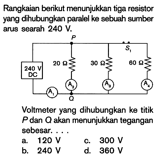 Rangkaian berikut menunjukkan tiga resistor yang dihubungkan paralel ke sebuah sumber arus searah 240 V. 20 Ohm 30 Ohm 60 Ohm 240 V DC Voltmeter yang dihubungkan ke titik P dan Q akan menunjukkan tegangan sebesar ....