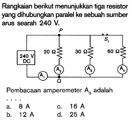 Rangkaian berikut menunjukkan tiga resistor yang dihubungkan paralel ke sebuah sumber arus searah 240 V. 240 V DC 20 Ohm 30 Ohm 60 Ohm Pembacaan amperemeter A3 adalah ....