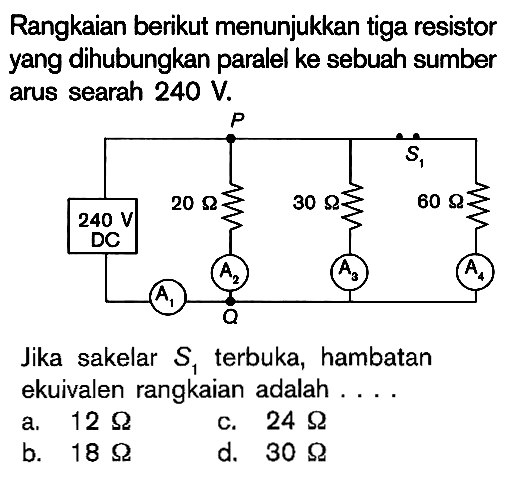 Rangkaian berikut menunjukkan tiga resistor yang dihubungkan paralel ke sebuah sumber arus searah 240 V. 240 V DC 20 Ohm 30 Ohm 60 Ohm Jika sakelar S1 terbuka, hambatan ekuivalen rangkaian adalah ....