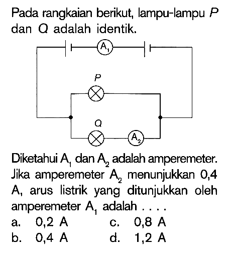 Pada rangkaian berikut, lampu-lampu P dan Q adalah identik. A1 P Q A2 Diketahui A1 dan A2 adalah amperemeter. Jika amperemeter A2 menunjukkan 0,4 A arus listrik yang ditunjukkan oleh amperemeter A1 adalah . . . .