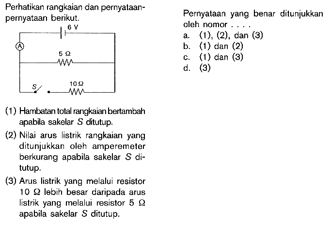 Perhatikan rangkaian dan pernyataan- pernyataan berikut. 6 V A 5 ohm S 10 ohm (1) Hambatan total rangkaian bertambah apabila sakelar S ditutup. (2) Nilai arus listrik rangkaian yang ditunjukkan oleh amperemeter berkurang apabila sakelar S di- tutup. (3) Arus listrik yang melalui resistor 10 ohm lebih besar daripada arus listrik yang melalui resistor 5 ohm apabila sakelar S ditutup. Pernyataan yang benar ditunjukkan oleh nomor . . . .