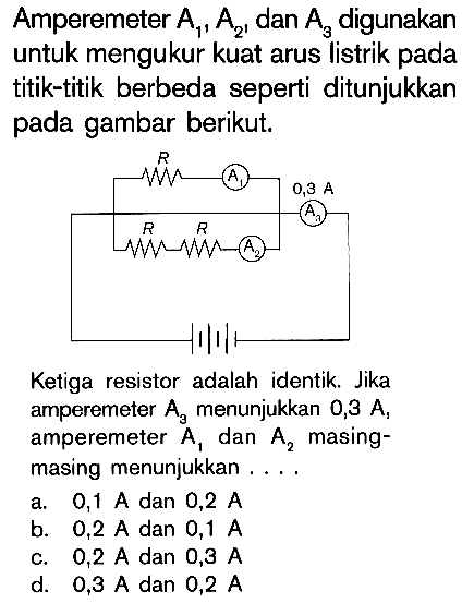 Amperemeter A1, A2, dan A3 digunakan untuk mengukur kuat arus listrik pada titik-titik berbeda seperti ditunjukkan pada gambar berikut. E A1 0,8 A A3 R R A2 Ketiga resistor adalah identik. Jika amperemeter A3 menunjukkan 0,3 A, amperemeter A1 dan A2 masing- masing menunjukkan . . . .