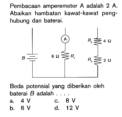 Pembacaan amperemeter A adalah 2 A. Abaikan hambatan kawat-kawat peng- hubung dan baterai. A R2 4 ohm B 6 ohm R1 R3 2 ohm Beda potensial yang diberikan oleh baterai B adalah . . . .