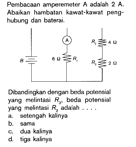 Pembacaan amperemeter A adalah 2 A. Abaikan hambatan kawat-kawat peng-hubung dan baterai. A R2 4 ohm B 6 ohm R1 R3 2 ohm Dibandingkan dengan beda potensial yang melintasi R3, beda potensial yang melintasi R2 adalah ....