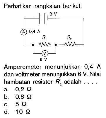 Perhatikan rangkaian berikut.Amperemeter menunjukkan 0,4 A dan voltmeter menunjukkan 6 V. Nilai hambatan resistor R2 adalah.... a. 0,2 Ohm b. 0,8 Ohm c. 5 Ohm d. 10 Ohm  