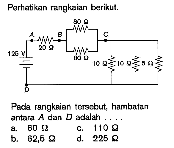 Perhatikan rangkaian berikut.Pada rangkaian tersebut, hambatan antara A dan D adalah.... 125 V, 20 Ohm, 80 Ohm, 80 Ohm, 10 Ohm, 10 Ohm, 5 Ohma. 60 Ohm  b. 62,5 Ohmc. 110 Ohm d. 225 Ohm  