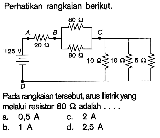 Perhatikan rangkaian berikut.Pada rangkaian tersebut, arus llistrik yang melalui resistor 80 Ohm adalah....125 V, 20 Ohm, 80 Ohm, 80 Ohm, 10 Ohm, 10 Ohm, 5 Ohm  a. 0,5 A b. 1 Ac. 2 A d. 2,5 A  