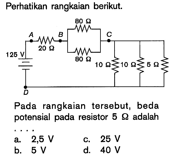 Perhatikan rangkaian berikut. 80 ohm A B C 20 ohm 125 V 80 ohm 10 ohm 10 ohm 10 ohm D Pada rangkaian tersebut, beda potensial pada resistor 5 ohm adalah . . . .