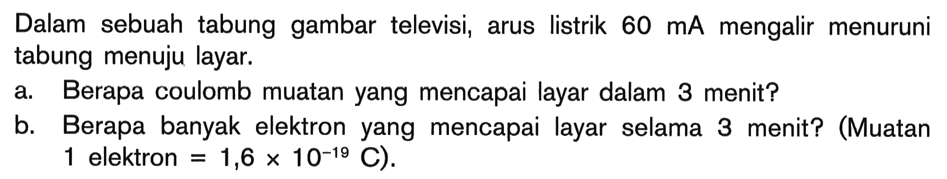 Dalam sebuah tabung gambar televisi, arus listrik 60 mA mengalir menuruni tabung menuju layar.
a. Berapa coulomb muatan yang mencapai layar dalam 3 menit?
b. Berapa banyak elektron yang mencapai layar selama 3 menit? (Muatan 1 elektron .=1,6 x 10^(-19) C) 