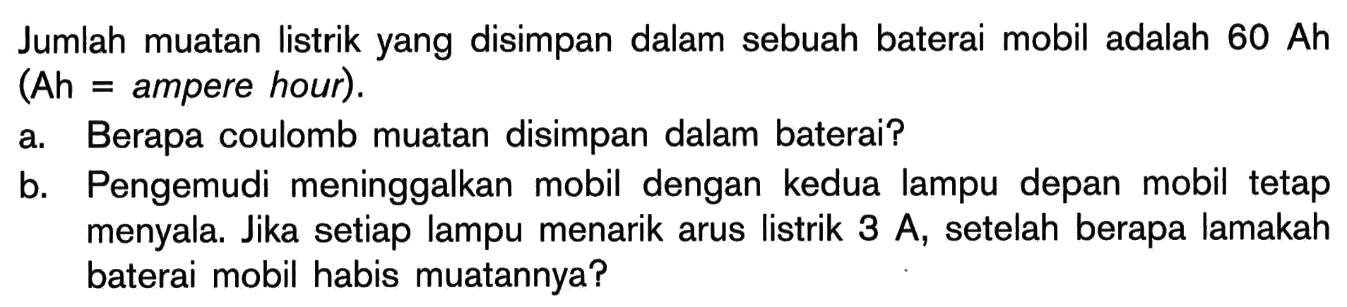 Jumlah muatan listrik yang disimpan dalam sebuah baterai mobil adalah  60 Ah  (Ah = ampere hour).a. Berapa coulomb muatan disimpan dalam baterai?b. Pengemudi meninggalkan mobil dengan kedua lampu depan mobil tetap menyala. Jika setiap lampu menarik arus listrik 3 A, setelah berapa lamakah baterai mobil habis muatannya? 