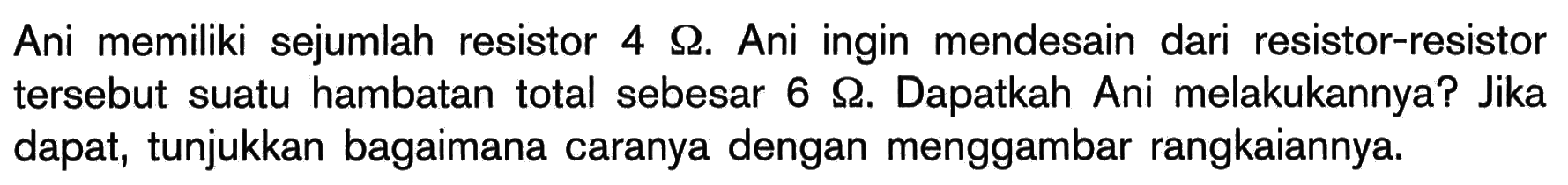 Ani memiliki sejumlah resistor 4 Ohm. Ani ingin mendesain dari resistor-resistor tersebut suatu hambatan total sebesar 6 Ohm. Dapatkah Ani melakukannya? Jika dapat, tunjukkan bagaimana caranya dengan menggambar rangkaiannya.