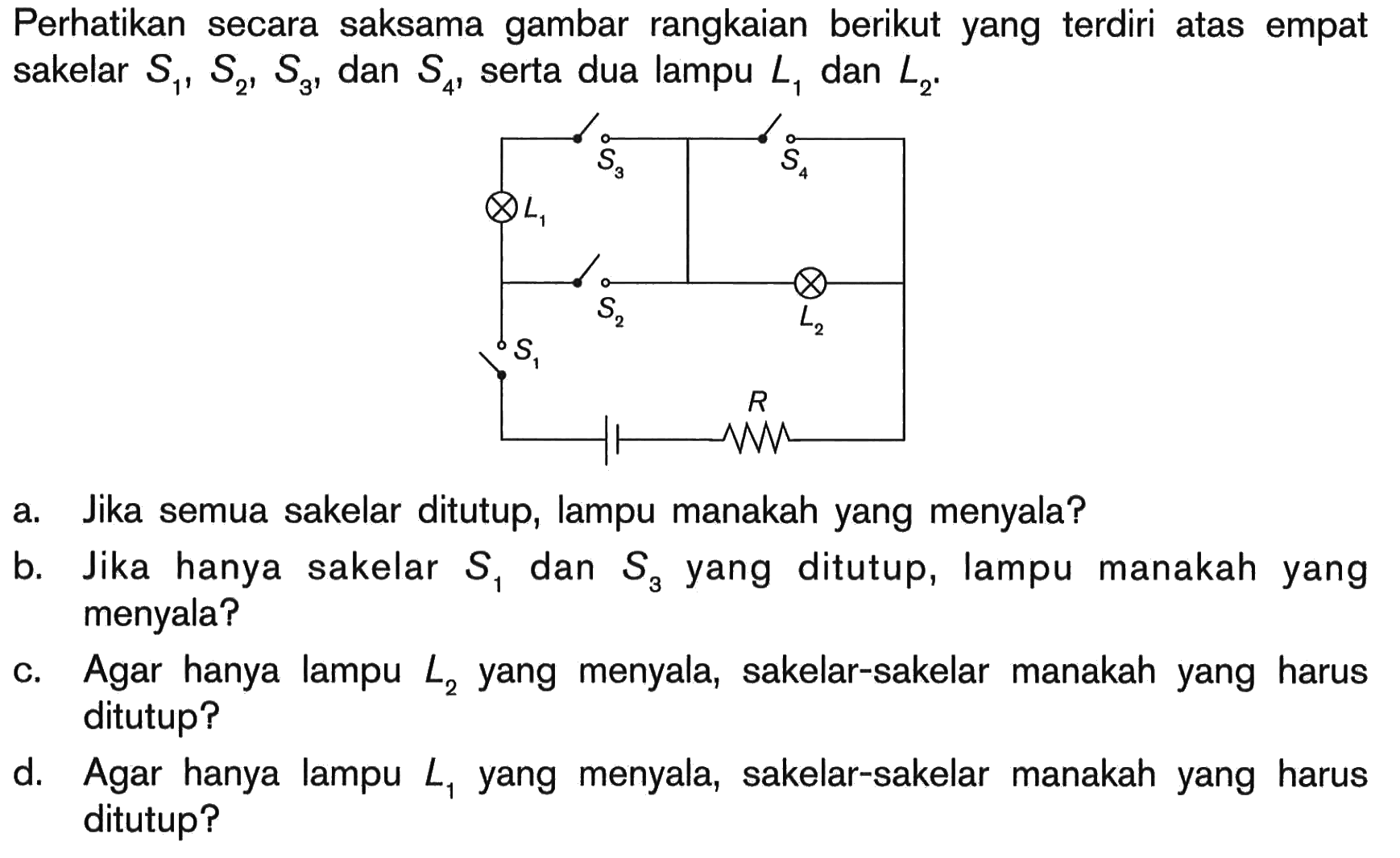 Perhatikan secara saksama gambar rangkaian berikut yang terdiri atas empat sakelar S1, S2, S3, dan S4, serta dua lampu L1 dan L2. a. Jika semua sakelar ditutup, lampu manakah yang menyala? b. Jika hanya sakelar S1 dan S3 yang ditutup, lampu manakah yang menyala? c. Agar hanya lampu L2 yang menyala, sakelar-sakelar manakah yang harus ditutup? d. Agar hanya lampu L1 yang menyala, sakelar-sakelar manakah yang harus ditutup?