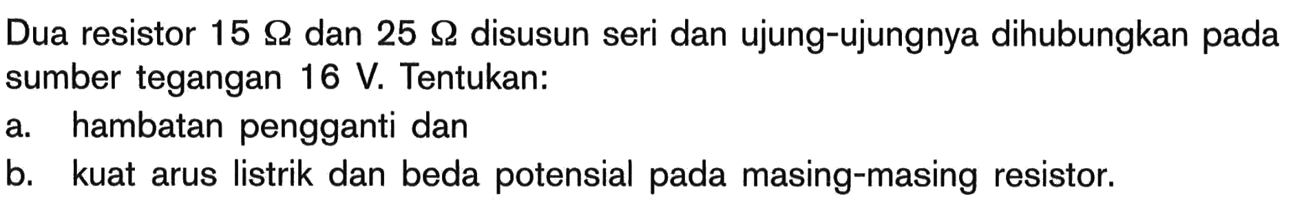 Dua resistor  15 Omega  dan  25 Omega  disusun seri dan ujung-ujungnya dihubungkan pada sumber tegangan  16 V . Tentukan:a. hambatan pengganti danb. kuat arus listrik dan beda potensial pada masing-masing resistor.