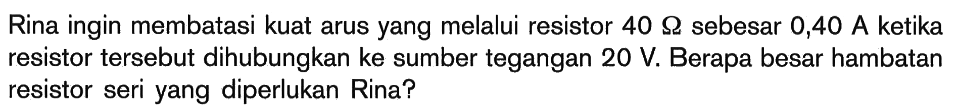 Rina ingin membatasi kuat arus yang melalui resistor 40 Ohm sebesar 0,40 A ketika resistor tersebut dihubungkan ke sumber tegangan 20 V. Berapa besar hambatan resistor seri yang diperlukan Rina? 