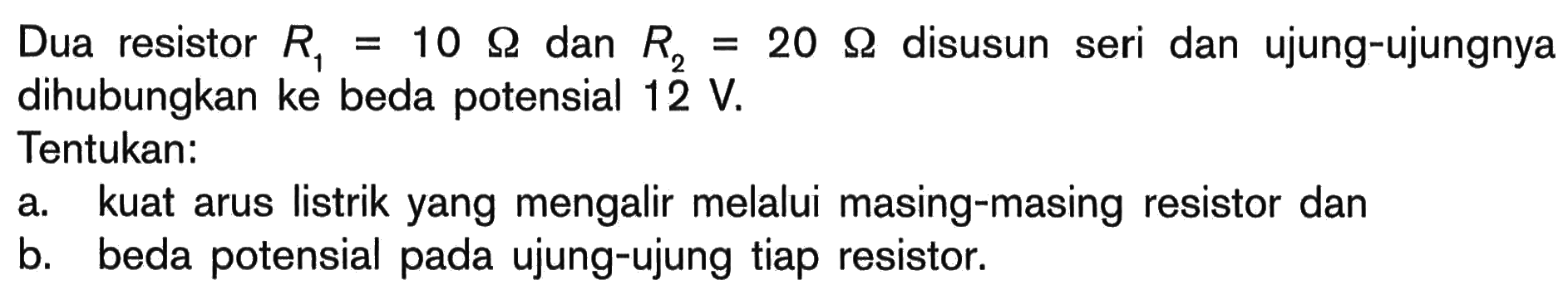 Dua resistor R1 = 10 Ohm dan R2 = 20 Ohm disusun seri dan ujung-ujungnya dihubungkan ke beda potensial 12 V. Tentukan: a. kuat arus listrik yang mengalir melalui masing-masing resistor dan b. beda potensial pada ujung-ujung tiap resistor.