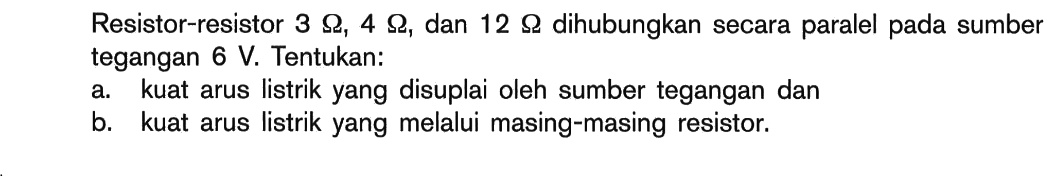 Resistor-resistor 3 Ohm, 4 Ohm, dan 12 Ohm dihubungkan secara paralel pada sumber tegangan 6 V. Tentukan: a kuat arus listrik yang disuplai oleh sumber tegangan dan b. kuat arus listrik yang melalui masing-masing resistor.