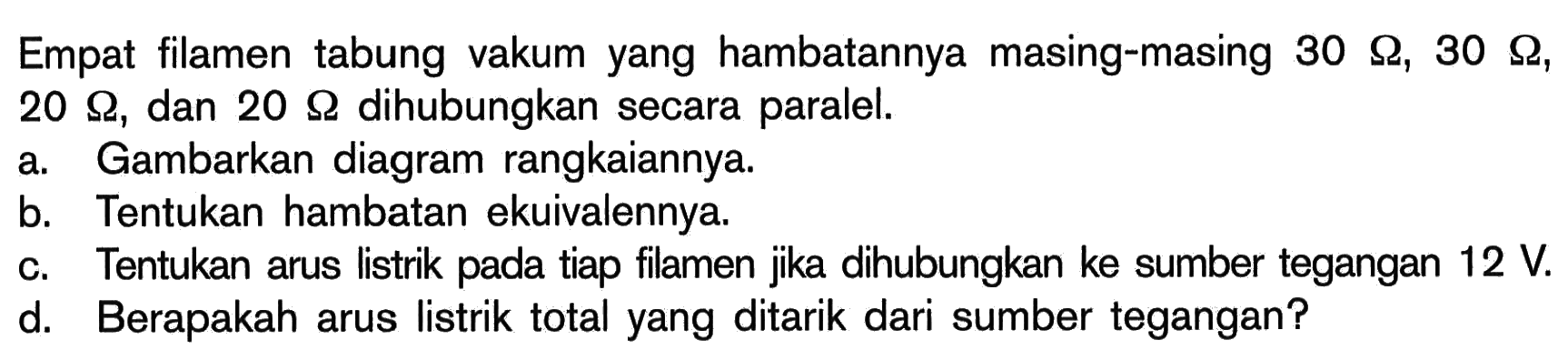 Empat filamen tabung vakum yang hambatannya masing-masing 30 Ohm, 30 Ohm, 20 Ohm, dan 20 Ohm dihubungkan secara paralel. a. Gambarkan diagram rangkaiannya. b. Tentukan hambatan ekuivalennya. c. Tentukan arus listrik pada tiap filamen jika dihubungkan ke sumber tegangan 12 V. d. Berapakah arus listrik total yang ditarik dari sumber tegangan?