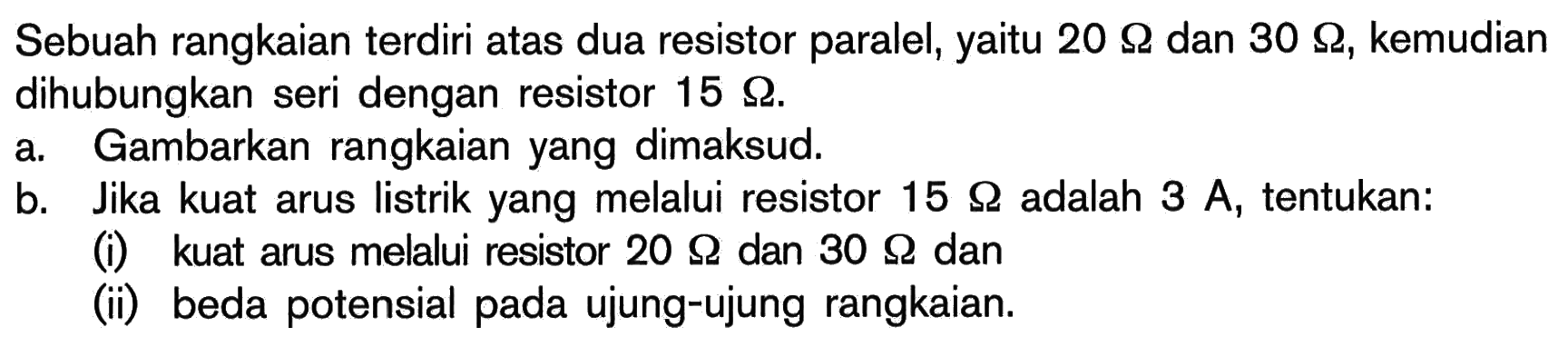 Sebuah rangkaian terdiri atas dua resistor paralel, yaitu 20 Ohm dan 30 Ohm, kemudian dihubungkan seri dengan resistor 15 Ohm. a. Gambarkan rangkaian yang dimaksud. b. Jika kuat arus listrik yang melalui resistor 15 Ohm adalah 3 A, tentukan: (i) kuat arus melalui resistor 20 Ohm dan 30 Ohm dan (ii) beda potensial pada ujung-ujung rangkaian.