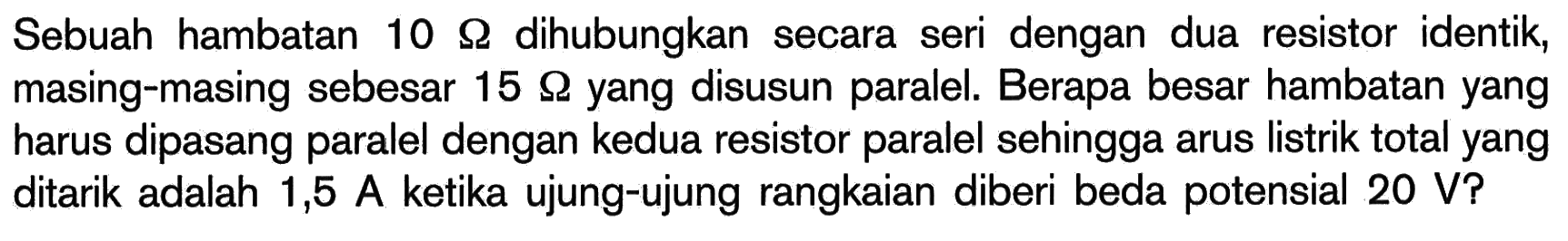 Sebuah hambatan 10 Ohm dihubungkan secara seri dengan dua resistor identik, masing-masing sebesar 15 Ohm yang disusun paralel. Berapa besar hambatan yang harus dipasang paralel dengan kedua resistor paralel sehingga arus listrik total yang ditarik adalah 1,5 A ketika ujung-ujung rangkaian diberi beda potensial 20 V?