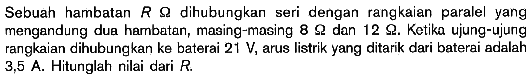 Sebuah hambatan R Ohm dihubungkan seri dengan rangkaian paralel yang mengandung dua hambatan, masing-masing 8 Ohm dan 12 Ohm. Ketika ujung-ujung rangkaian dihubungkan ke baterai 21 V, arus listrik yang ditarik dari baterai adalah 3,5 A. Hitunglah nilai dari R.