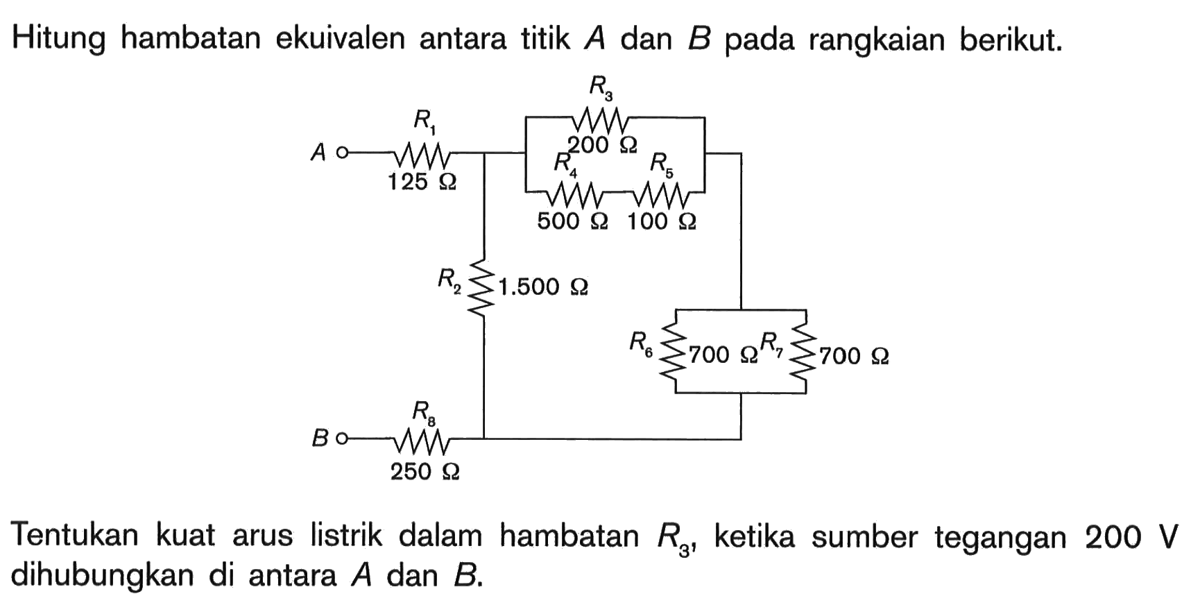 Hitung hambatan ekuivalen antara titik A dan B pada rangkaian berikut. R3 R1 200 Ohm 125 Ohm R4 R5 500 Ohm 100 Ohm R2 1.500 Ohm R6 700 Ohm R7 700 Ohm R8 250 Ohm Tentukan kuat arus listrik dalam hambatan R3, ketika sumber tegangan 200 V dihubungkan di antara A dan B.