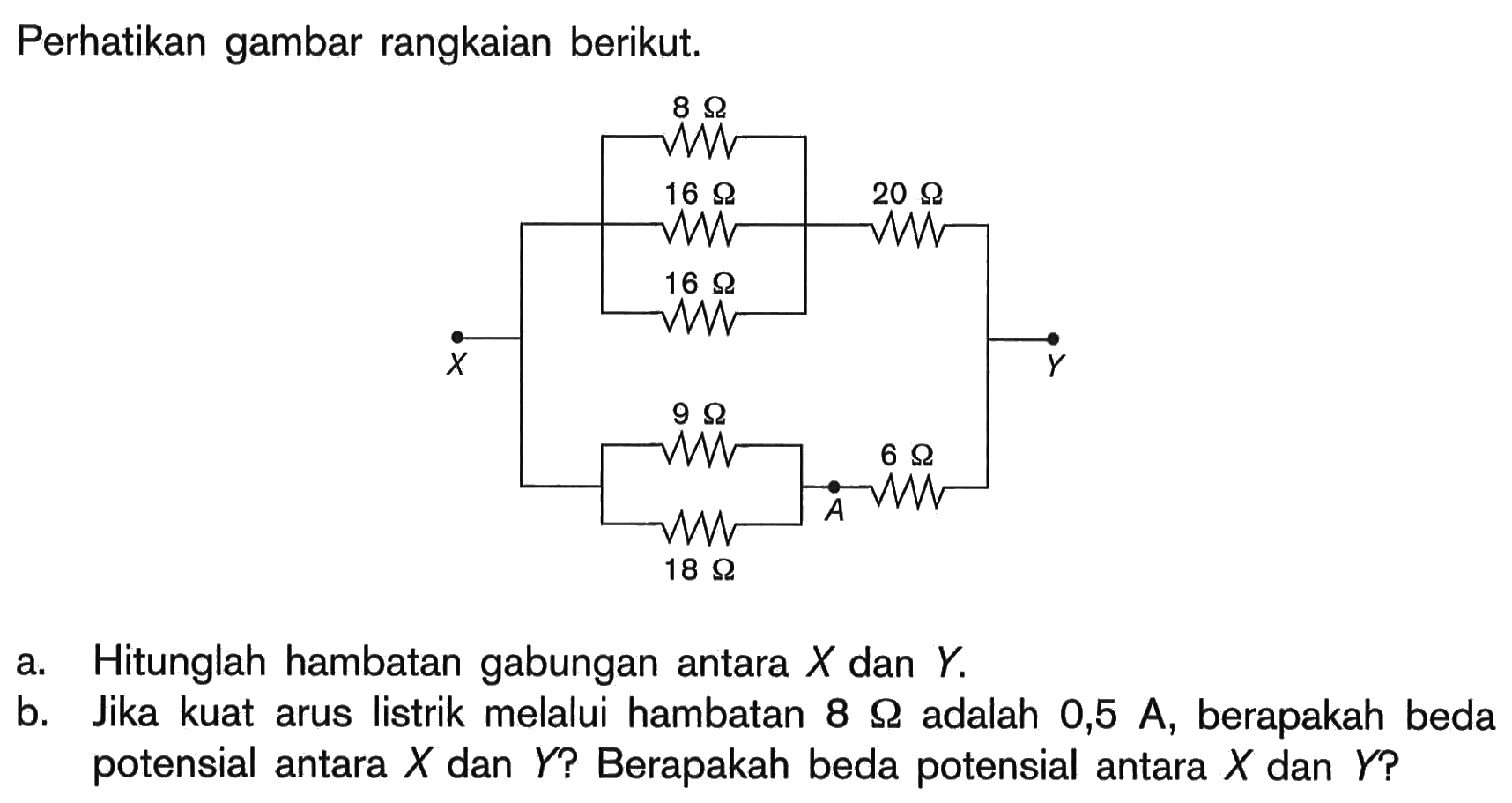 Perhatikan gambar rangkaian berikut.8 Ohm, 16 Ohm, 16 Ohm, 20 Ohm, 8 Ohm, 9 Ohm, 18 Ohm a. Hitunglah hambatan gabungan antara X dan Y.b. Jika kuat arus listrik melalui hambatan 8 Ohm adalah 0,5 A, berapakah beda potensial antara X dan Y? Berapakah beda potensial antara X dan Y?