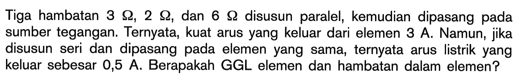 Tiga hambatan 3 Ohm, 2 Ohm, dan 6 Ohm disusun paralel, kemudian dipasang pada sumber tegangan. Ternyata, kuat arus yang keluar dari elemen 3 A. Namun, jika disusun seri dan dipasang pada elemen yang sama, ternyata arus listrik yang keluar sebesar 0,5 A. Berapakah GGL elemen dan hambatan dalam elemen? 