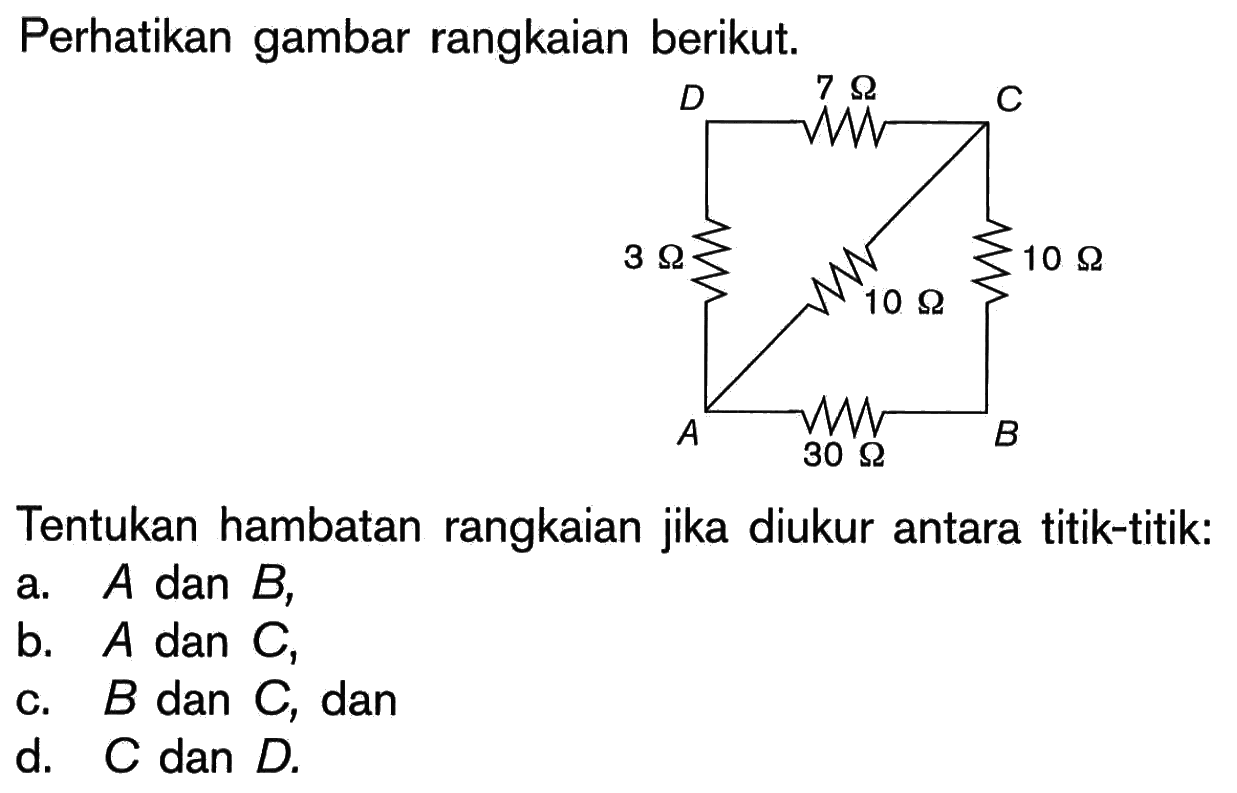 Perhatikan gambar rangkaian berikut.3 ohm, 7 Ohm, 10 Ohm, 10 Ohm, 30 OhmTentukan hambatan rangkaian jika diukur antara titik-titik:a. A dan B,b. A dan C,c. B dan C, dand. C dan D. 