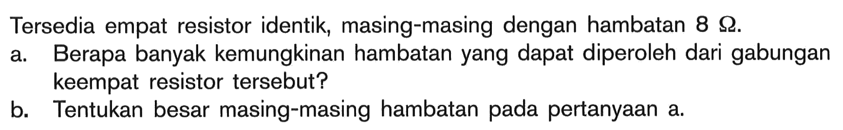 Tersedia empat resistor identik, masing-masing dengan hambatan 8 Ohm. a. Berapa banyak kemungkinan hambatan yang dapat diperoleh dari gabungan keempat resistor tersebut? b. Tentukan besar masing-masing hambatan pada pertanyaan a.