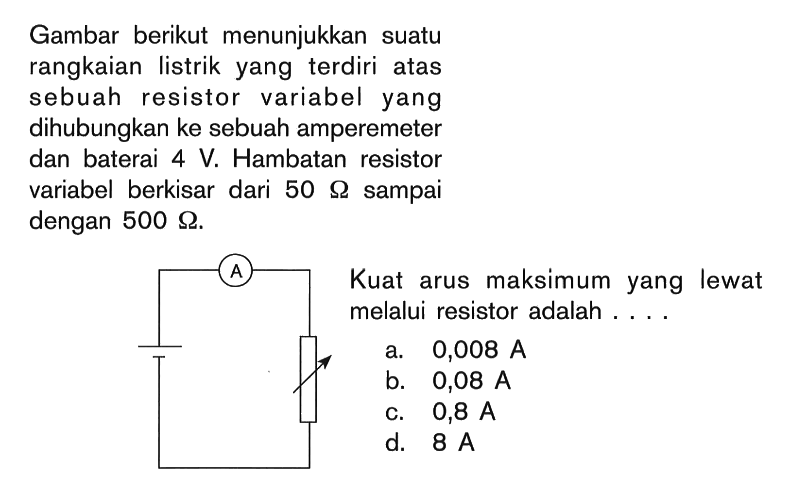 Gambar berikut menunjukkan suatu rangkaian listrik yang terdiri atas sebuah resistor variabel yang dihubungkan ke sebuah amperemeter dan baterai 4 V. Hambatan resistor variabel berkisar dari 50 ohm sampai dengan 500 ohm. Kuat arus maksimum yang lewat melalui resistor adalah