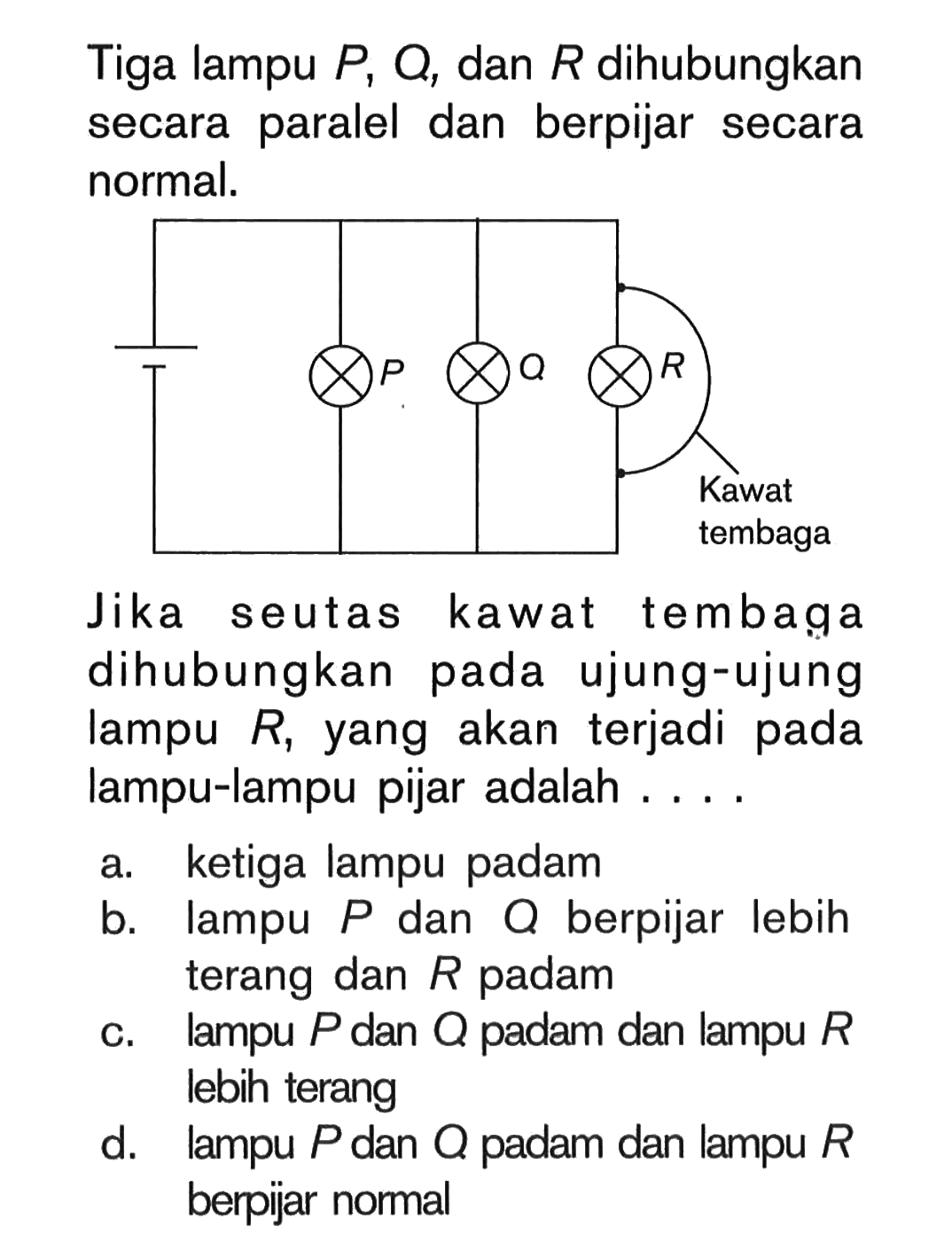 Tiga lampu P, Q, dan R dihubungkan secara paralel dan berpijar secara normal. Kawat tembaga Jika seutas kawat tembaga dihubungkan pada ujung-ujung lampu R, yang akan terjadi pada lampu-lampu pijar adalah