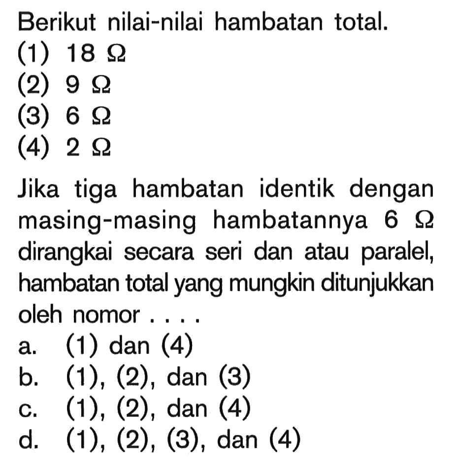 Berikut nilai-nilai hambatan total. (1) 18 Ohm (2) 9 Ohm (3) 6 Ohm (4) 2 Ohm Jika tiga hambatan identik dengan masing-masing hambatannya 6 Ohm dirangkai secara seri dan atau paralel, hambatan total yang mungkin ditunjukkan oleh nomor ....